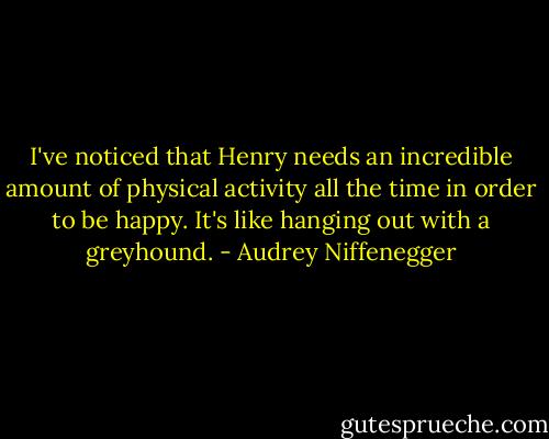 I've noticed that Henry needs an incredible amount of physical activity all the time in order to be happy. It's like hanging out with a greyhound. - Audrey Niffenegger