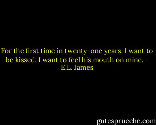 For the first time in twenty-one years, I want to be kissed. I want to feel his mouth on mine. - E.L. James