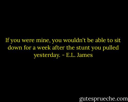 If you were mine, you wouldn't be able to sit down for a week after the stunt you pulled yesterday. - E.L. James