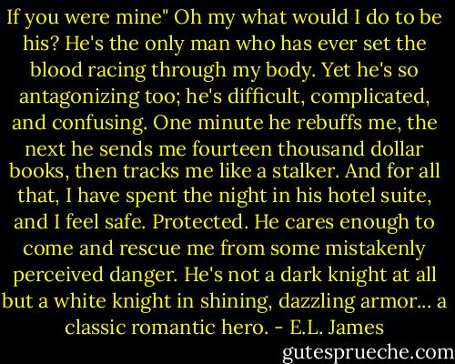 If you were mine" Oh my what would I do to be his? He's the only man who has ever set the blood racing through my body. Yet he's so antagonizing too; he's difficult, complicated, and confusing. One minute he rebuffs me, the next he sends me fourteen thousand dollar books, then tracks me like a stalker. And for all that, I have spent the night in his hotel suite, and I feel safe. Protected. He cares enough to come and rescue me from some mistakenly perceived danger. He's not a dark knight at all but a white knight in shining, dazzling armor... a classic romantic hero. - E.L. James