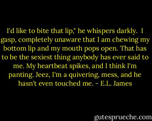I'd like to bite that lip," he whispers darkly.<br /><br />I gasp, completely unaware that I am chewing my bottom lip and my mouth pops open. That has to be the sexiest thing anybody has ever said to me. My heartbeat spikes, and I think I'm panting. Jeez, I'm a quivering, mess, and he hasn't even touched me. - E.L. James