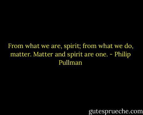 From what we are, spirit; from what we do, matter. Matter and spirit are one. - Philip Pullman
