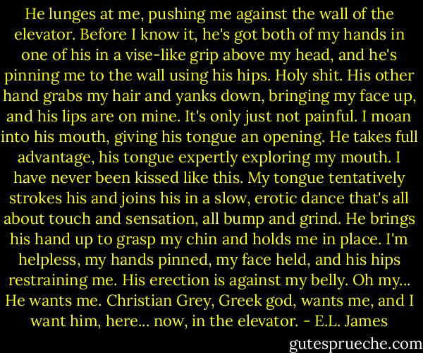 He lunges at me, pushing me against the wall of the elevator. Before I know it, he's got both of my hands in one of his in a vise-like grip above my head, and he's pinning me to the wall using his hips. Holy shit. His other hand grabs my hair and yanks down, bringing my face up, and his lips are on mine. It's only just not painful. I moan into his mouth, giving his tongue an opening. He takes full advantage, his tongue expertly exploring my mouth. I have never been kissed like this. My tongue tentatively strokes his and joins his in a slow, erotic dance that's all about touch and sensation, all bump and grind. He brings his hand up to grasp my chin and holds me in place. I'm helpless, my hands pinned, my face held, and his hips restraining me. His erection is against my belly. Oh my... He wants me. Christian Grey, Greek god, wants me, and I want him, here... now, in the elevator. - E.L. James