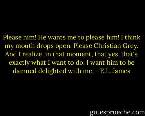 Please him! He wants me to please him! I think my mouth drops open. Please Christian Grey. And I realize, in that moment, that yes, that's exactly what I want to do. I want him to be damned delighted with me. - E.L. James