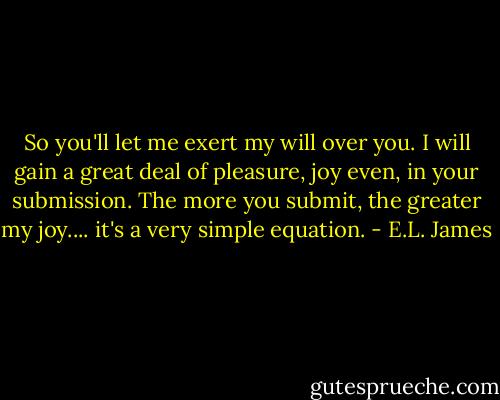 So you'll let me exert my will over you. I will gain a great deal of pleasure, joy even, in your submission. The more you submit, the greater my joy.... it's a very simple equation. - E.L. James