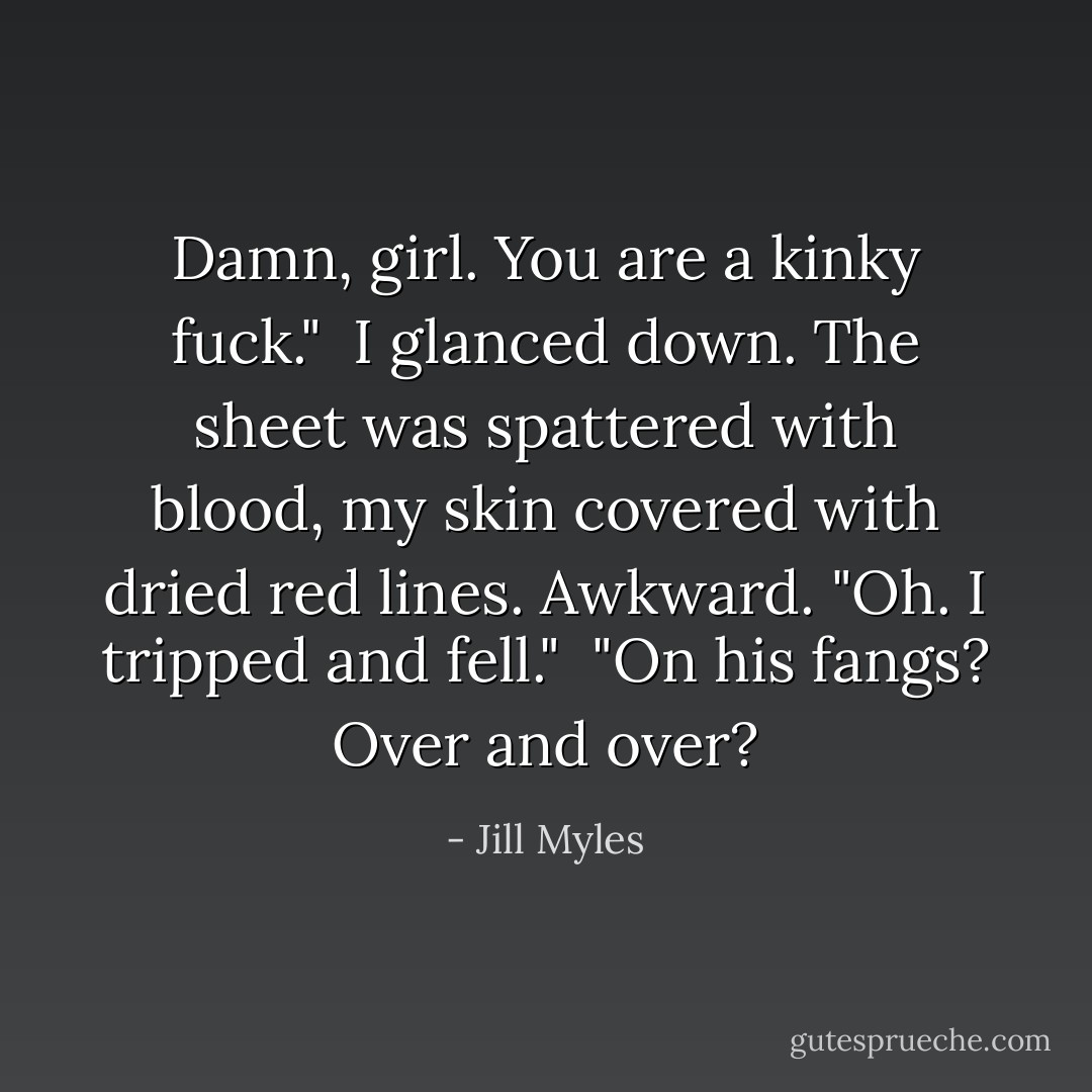 Damn, girl. You are a kinky fuck."<br /><br />I glanced down. The sheet was spattered with blood, my skin covered with dried red lines. Awkward. "Oh. I tripped and fell."<br /><br />"On his fangs? Over and over? - Jill Myles