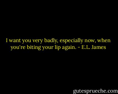 I want you very badly, especially now, when you're biting your lip again. - E.L. James
