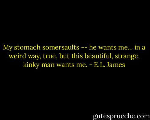 My stomach somersaults -- he wants me... in a weird way, true, but this beautiful, strange, kinky man wants me. - E.L. James