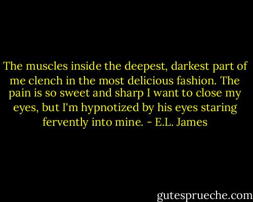 The muscles inside the deepest, darkest part of me clench in the most delicious fashion. The pain is so sweet and sharp I want to close my eyes, but I'm hypnotized by his eyes staring fervently into mine. - E.L. James