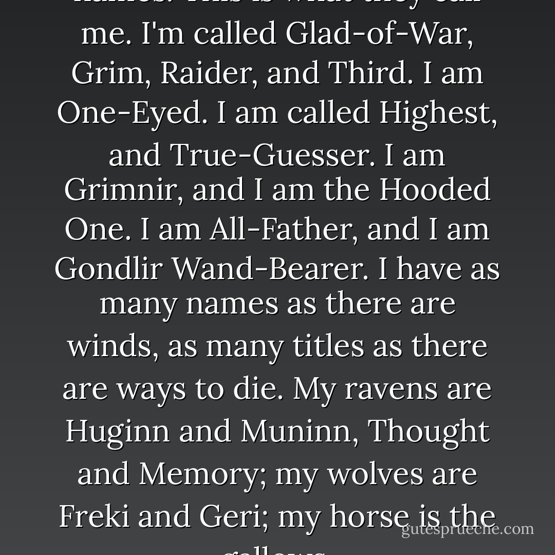 I told you I would tell you my names. This is what they call me. I'm called Glad-of-War, Grim, Raider, and Third. I am One-Eyed. I am called Highest, and True-Guesser. I am Grimnir, and I am the Hooded One. I am All-Father, and I am Gondlir Wand-Bearer. I have as many names as there are winds, as many titles as there are ways to die. My ravens are Huginn and Muninn, Thought and Memory; my wolves are Freki and Geri; my horse is the gallows. - Neil Gaiman