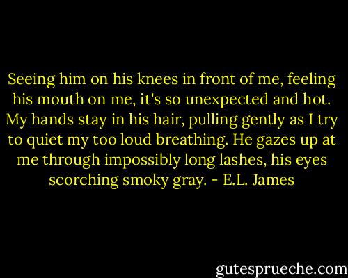 Seeing him on his knees in front of me, feeling his mouth on me, it's so unexpected and hot. My hands stay in his hair, pulling gently as I try to quiet my too loud breathing. He gazes up at me through impossibly long lashes, his eyes scorching smoky gray. - E.L. James