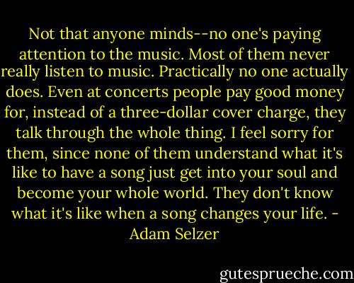Not that anyone minds--no one's paying attention to the music. Most of them never really listen to music. Practically no one actually does. Even at concerts people pay good money for, instead of a three-dollar cover charge, they talk through the whole thing. I feel sorry for them, since none of them understand what it's like to have a song just get into your soul and become your whole world. They don't know what it's like when a song changes your life. - Adam Selzer