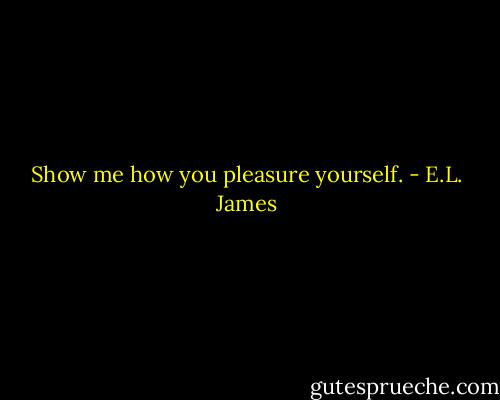Show me how you pleasure yourself. - E.L. James