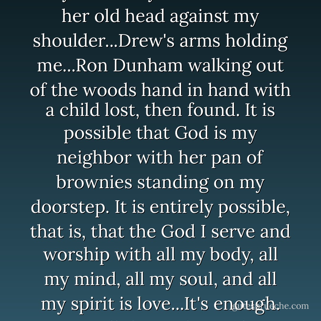 It is possible that God is the way Annie Payne used to lean her old head against my shoulder...Drew's arms holding me...Ron Dunham walking out of the woods hand in hand with a child lost, then found. It is possible that God is my neighbor with her pan of brownies standing on my doorstep. It is entirely possible, that is, that the God I serve and worship with all my body, all my mind, all my soul, and all my spirit is love...It's enough. It's all the God I need. - Kate Braestrup