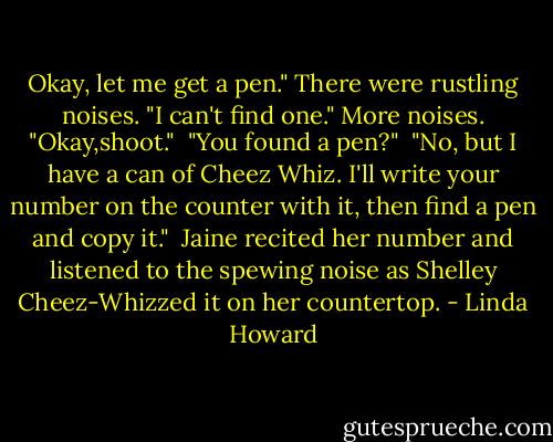 Okay, let me get a pen." There were rustling noises. "I can't find one." More noises. "Okay,shoot."<br /><br />"You found a pen?"<br /><br />"No, but I have a can of Cheez Whiz. I'll write your number on the counter with it, then find a pen and copy it."<br /><br />Jaine recited her number and listened to the spewing noise as Shelley Cheez-Whizzed it on her countertop. - Linda Howard