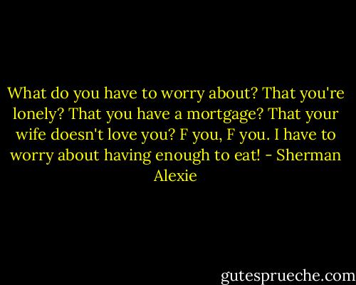 What do you have to worry about? That you're lonely? That you have a mortgage? That your wife doesn't love you? F you, F you. I have to worry about having enough to eat! - Sherman Alexie