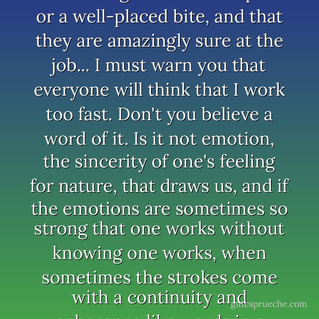 Quick work doesn't mean less serious work, it depends on one's self-confidence and experience. In the same way Jules Guérard, the lion hunter, says in his book that in the beginning young lions have a lot of trouble killing a horse or an ox, but that the old lions kill with a single blow of the paw or a well-placed bite, and that they are amazingly sure at the job... I must warn you that everyone will think that I work too fast. Don't you believe a word of it. Is it not emotion, the sincerity of one's feeling for nature, that draws us, and if the emotions are sometimes so strong that one works without knowing one works, when sometimes the strokes come with a continuity and coherence like words in a speech or a letter, then one must remember that it has not always been so, and that in time to come there will again be hard days, empty of inspiration. So one must strike while the iron is hot, and put the forged bars on one side. - Vincent van Gogh