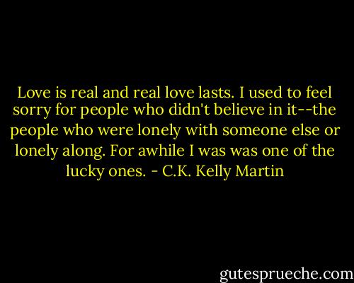 Love is real and real love lasts. I used to feel sorry for people who didn't believe in it--the people who were lonely with someone else or lonely along. For awhile I was was one of the lucky ones. - C.K. Kelly Martin