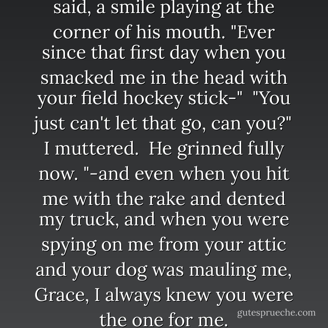 Here's the thing, Grace," Cal said, a smile playing at the corner of his mouth. "Ever since that first day when you smacked me in the head with your field hockey stick-"<br /><br />"You just can't let that go, can you?" I muttered.<br /><br />He grinned fully now. "-and even when you hit me with the rake and dented my truck, and when you were spying on me from your attic and your dog was mauling me, Grace, I always knew you were the one for me. - Kristan Higgins