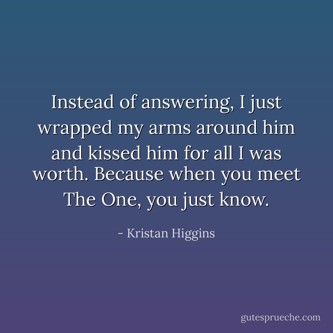 Instead of answering, I just wrapped my arms around him and kissed him for all I was worth. Because when you meet The One, you just know. - Kristan Higgins