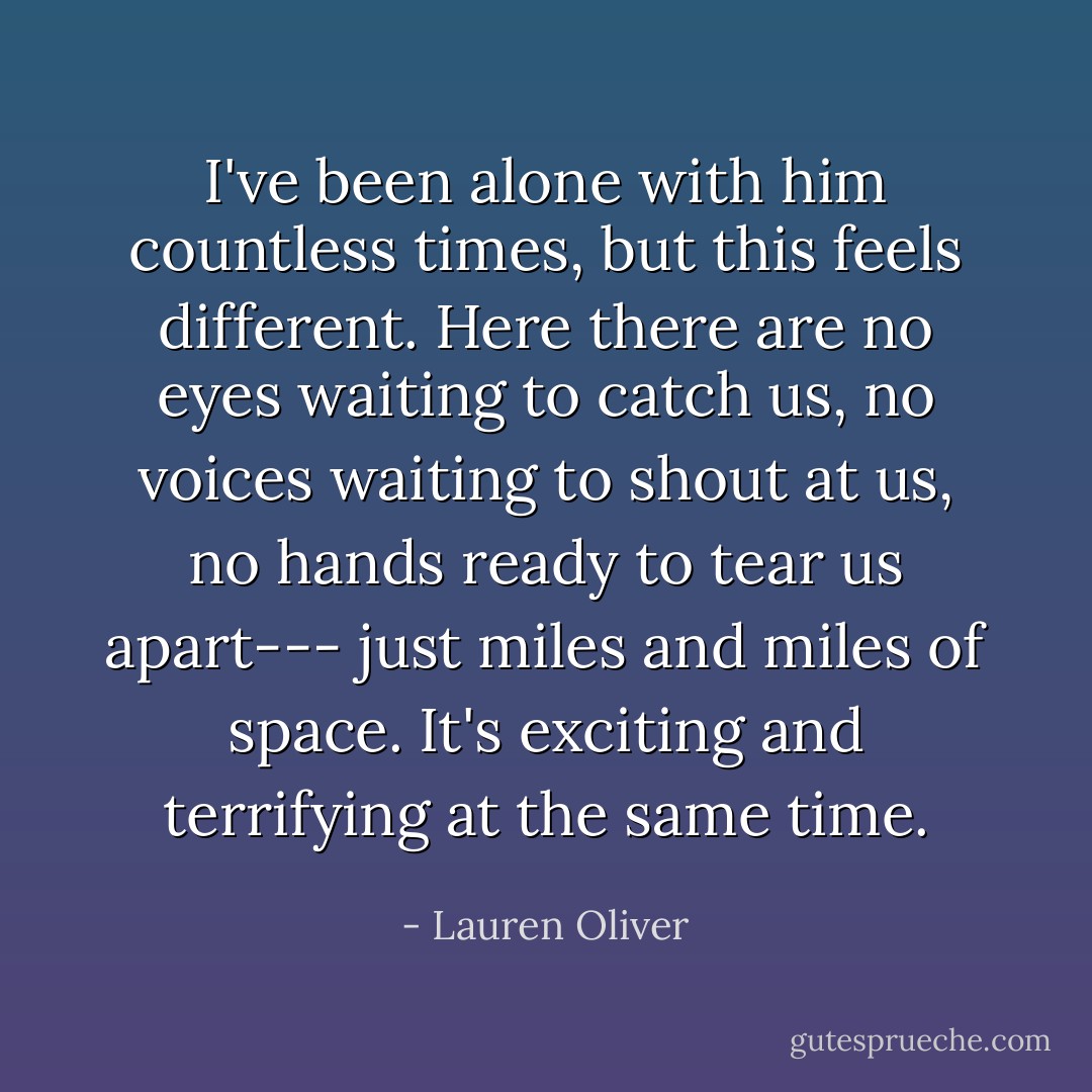 I've been alone with him countless times, but this feels different. Here there are no eyes waiting to catch us, no voices waiting to shout at us, no hands ready to tear us apart--- just miles and miles of space. It's exciting and terrifying at the same time. - Lauren Oliver