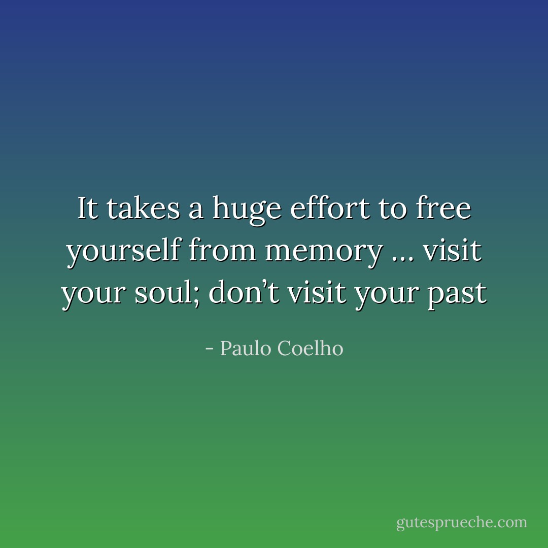 It takes a huge effort to free yourself from memory … visit your soul; don’t visit your past - Paulo Coelho