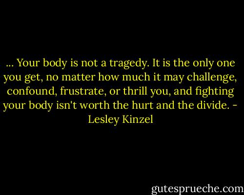 ... Your body is not a tragedy. It is the only one you get, no matter how much it may challenge, confound, frustrate, or thrill you, and fighting your body isn't worth the hurt and the divide. - Lesley Kinzel