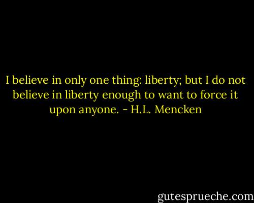 I believe in only one thing: liberty; but I do not believe in liberty enough to want to force it upon anyone. - H.L. Mencken