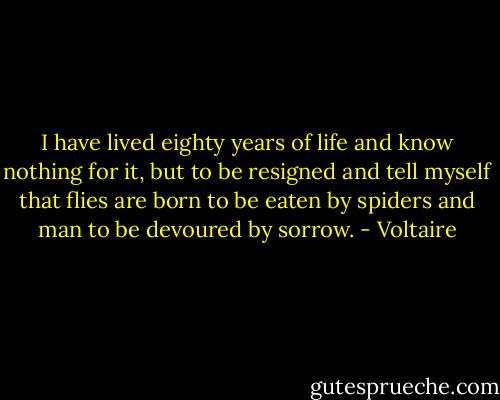 I have lived eighty years of life and know nothing for it, but to be resigned and tell myself that flies are born to be eaten by spiders and man to be devoured by sorrow. - Voltaire