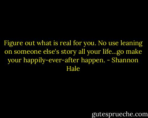 Figure out what is real for you. No use leaning on someone else's story all your life...go make your happily-ever-after happen. - Shannon Hale