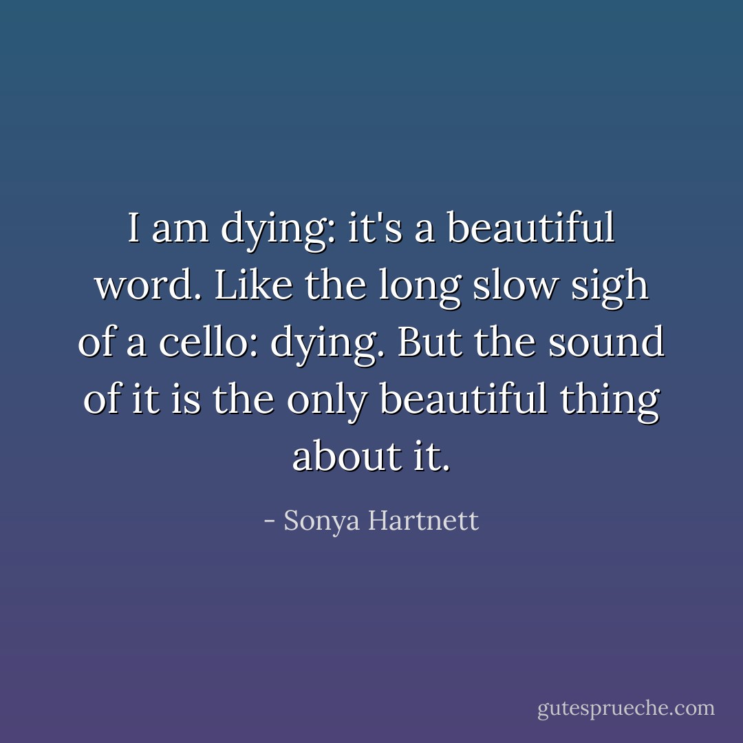 I am dying: it's a beautiful word. Like the long slow sigh of a cello: dying. But the sound of it is the only beautiful thing about it. - Sonya Hartnett