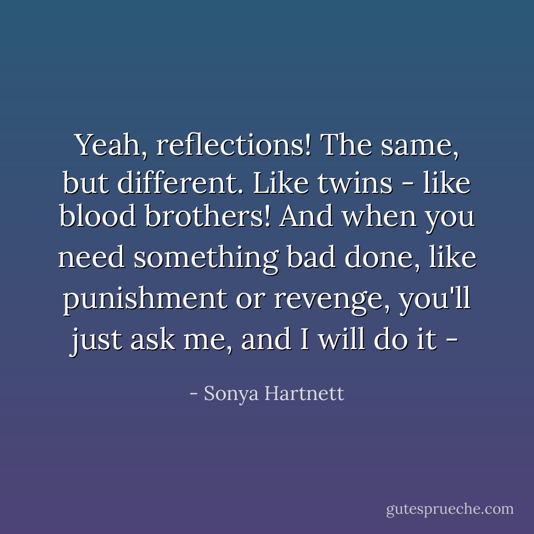 Yeah, reflections! The same, but different. Like twins - like blood brothers! And when you need something bad done, like punishment or revenge, you'll just ask me, and I will do it - - Sonya Hartnett
