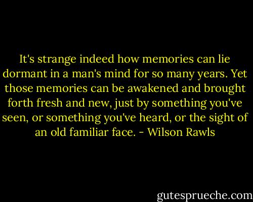 It's strange indeed how memories can lie dormant in a man's mind for so many years. Yet those memories can be awakened and brought forth fresh and new, just by something you've seen, or something you've heard, or the sight of an old familiar face. - Wilson Rawls