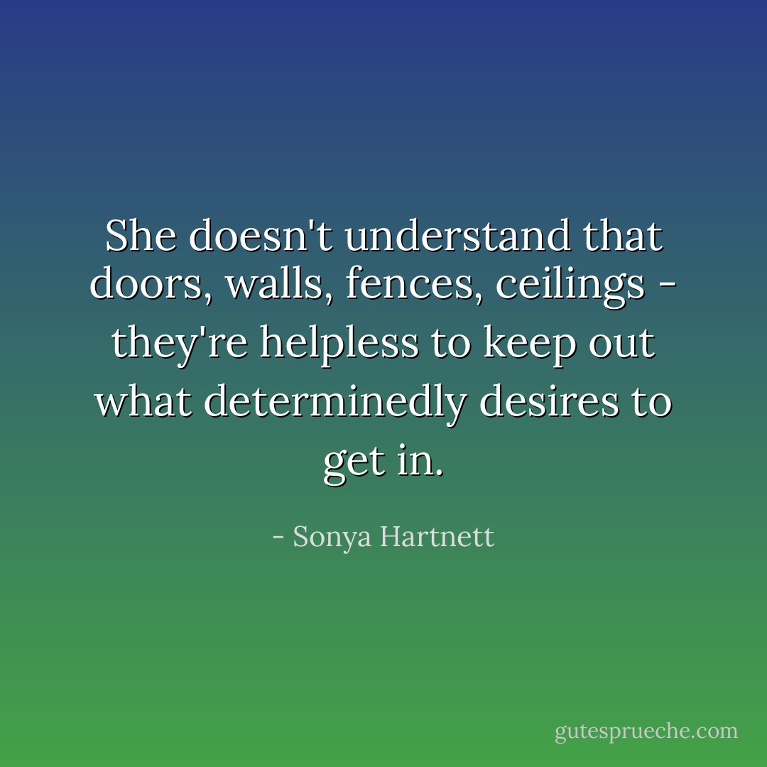 She doesn't understand that doors, walls, fences, ceilings - they're helpless to keep out what determinedly desires to get in. - Sonya Hartnett