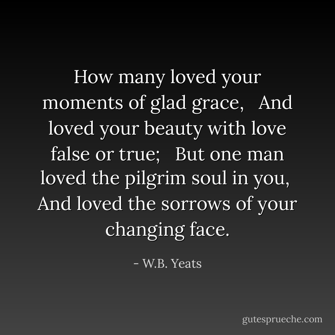 How many loved your moments of glad grace, <br /> And loved your beauty with love false or true; <br /> But one man loved the pilgrim soul in you, <br />And loved the sorrows of your changing face. - W.B. Yeats