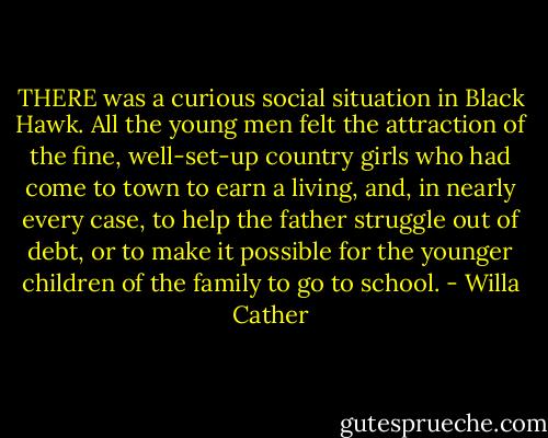 THERE was a curious social situation in Black Hawk. All the young men felt the attraction of the fine, well-set-up country girls who had come to town to earn a living, and, in nearly every case, to help the father struggle out of debt, or to make it possible for the younger children of the family to go to school. - Willa Cather