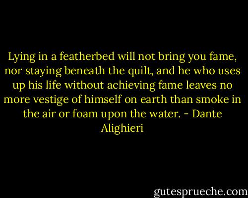 Lying in a featherbed will not bring you fame, nor staying beneath the quilt, and he who uses up his life without achieving fame leaves no more vestige of himself on earth than smoke in the air or foam upon the water. - Dante Alighieri