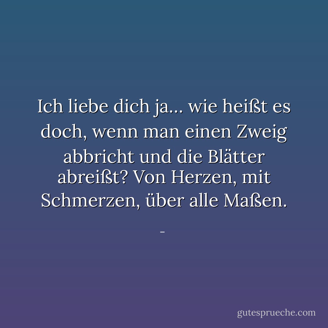 Ich liebe dich ja… wie heißt es doch, wenn man einen Zweig abbricht und die Blätter abreißt? Von Herzen, mit Schmerzen, über alle Maßen. - 