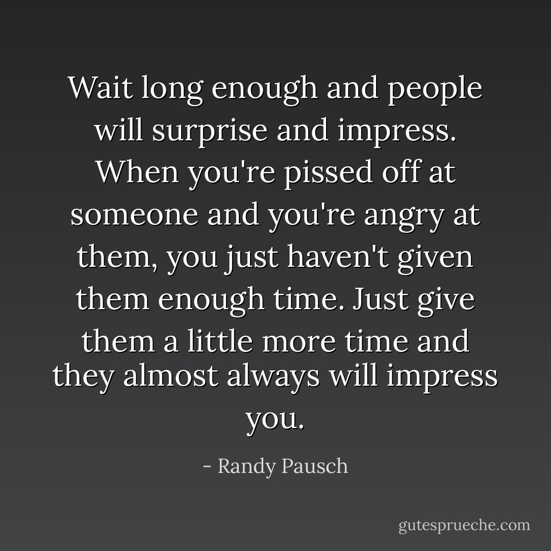 Wait long enough and people will surprise and impress. When you're pissed off at someone and you're angry at them, you just haven't given them enough time. Just give them a little more time and they almost always will impress you. - Randy Pausch