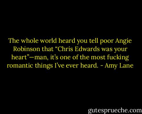 The whole world heard you tell poor Angie Robinson that “Chris Edwards was your heart”—man, it’s one of the most fucking romantic things I’ve ever heard. - Amy Lane