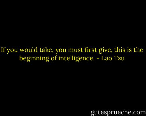 If you would take, you must first give, this is the beginning of intelligence. - Lao Tzu