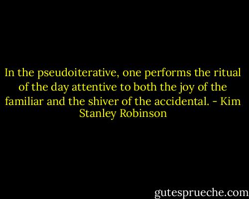 In the pseudoiterative, one performs the ritual of the day attentive to both the joy of the familiar and the shiver of the accidental. - Kim Stanley Robinson