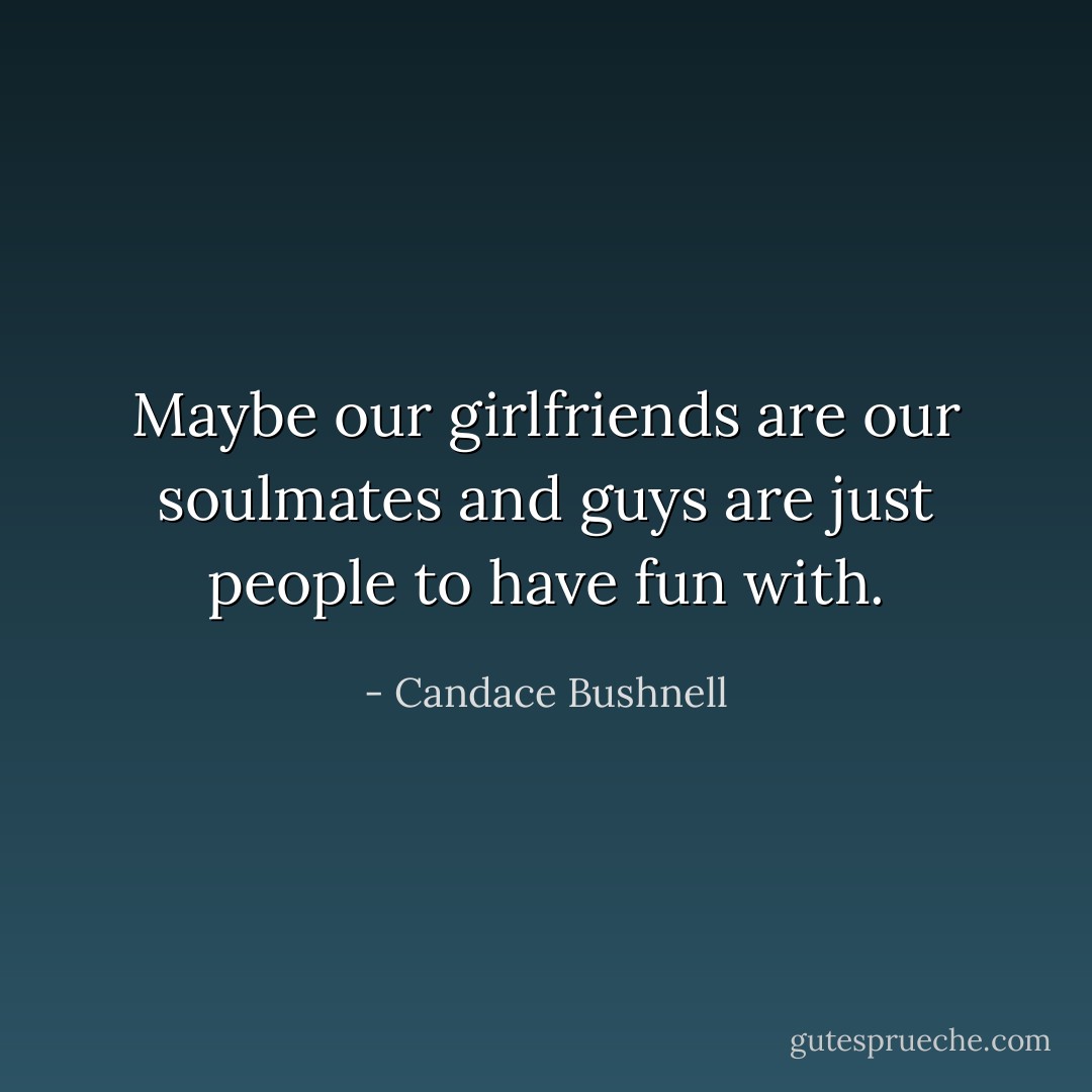 Maybe our girlfriends are our soulmates and guys are just people to have fun with. - Candace Bushnell