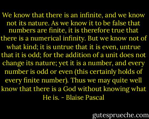 We know that there is an infinite, and we know not its nature. As we know it to be false that numbers are finite, it is therefore true that there is a numerical infinity. But we know not of what kind; it is untrue that it is even, untrue that it is odd; for the addition of a unit does not change its nature; yet it is a number, and every number is odd or even (this certainly holds of every finite number). Thus we may quite well know that there is a God without knowing what He is. - Blaise Pascal