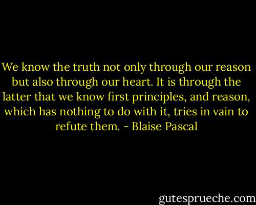 We know the truth not only through our reason but also through our heart. It is through the latter that we know first principles, and reason, which has nothing to do with it, tries in vain to refute them. - Blaise Pascal