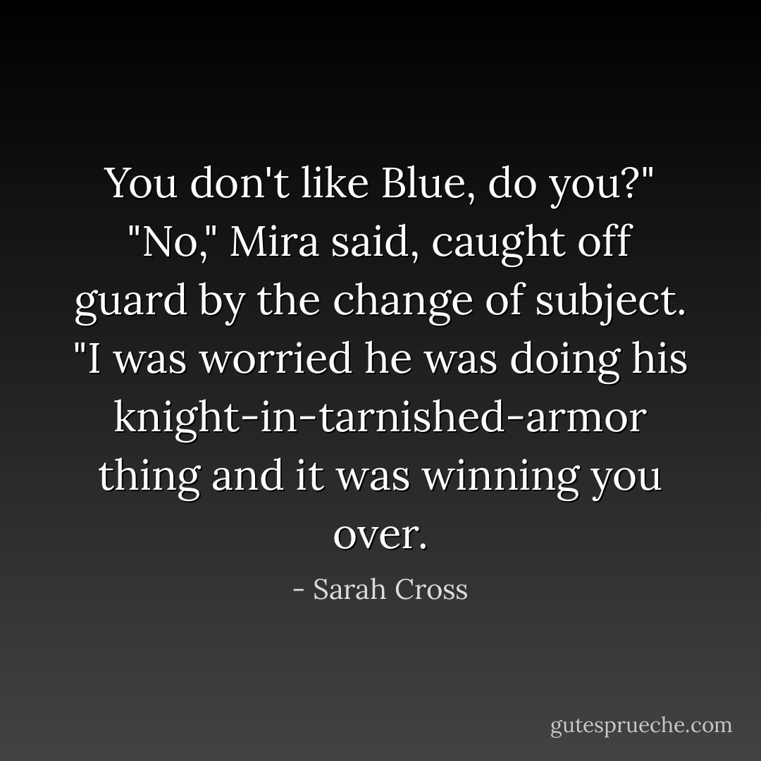 You don't like Blue, do you?"<br />"No," Mira said, caught off guard by the change of subject.<br />"I was worried he was doing his knight-in-tarnished-armor thing and it was winning you over. - Sarah Cross