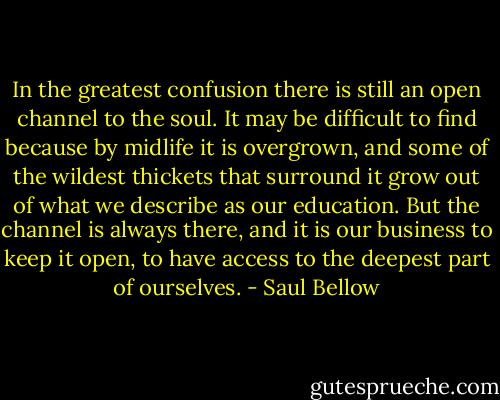 In the greatest confusion there is still an open channel to the soul. It may be difficult to find because by midlife it is overgrown, and some of the wildest thickets that surround it grow out of what we describe as our education. But the channel is always there, and it is our business to keep it open, to have access to the deepest part of ourselves. - Saul Bellow