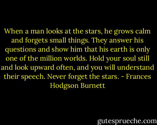 When a man looks at the stars, he grows calm and forgets small things. They answer his questions and show him that his earth is only one of the million worlds. Hold your soul still and look upward often, and you will understand their speech. Never forget the stars. - Frances Hodgson Burnett