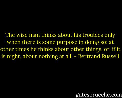 The wise man thinks about his troubles only when there is some purpose in doing so; at other times he thinks about other things, or, if it is night, about nothing at all. - Bertrand Russell
