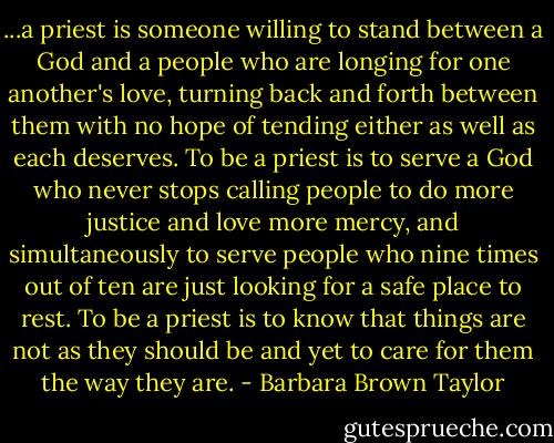 ...a priest is someone willing to stand between a God and a people who are longing for one another's love, turning back and forth between them with no hope of tending either as well as each deserves. To be a priest is to serve a God who never stops calling people to do more justice and love more mercy, and simultaneously to serve people who nine times out of ten are just looking for a safe place to rest. To be a priest is to know that things are not as they should be and yet to care for them the way they are. - Barbara Brown Taylor
